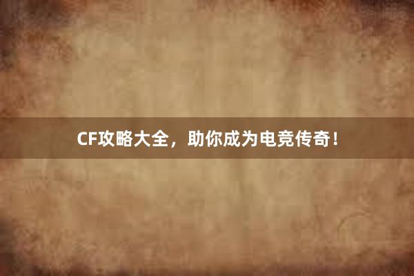 CF攻略大全，助你成为电竞传奇！