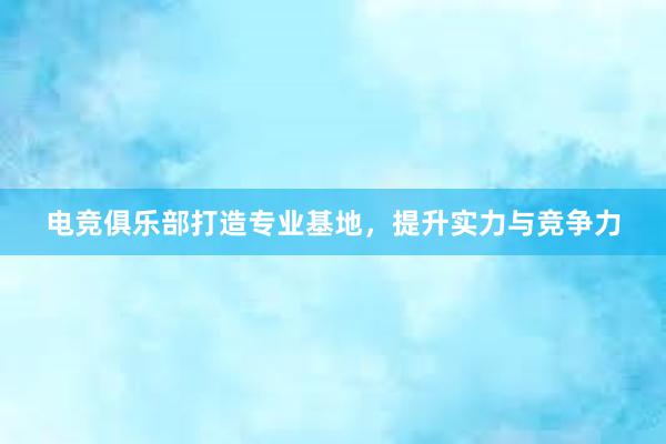 电竞俱乐部打造专业基地，提升实力与竞争力