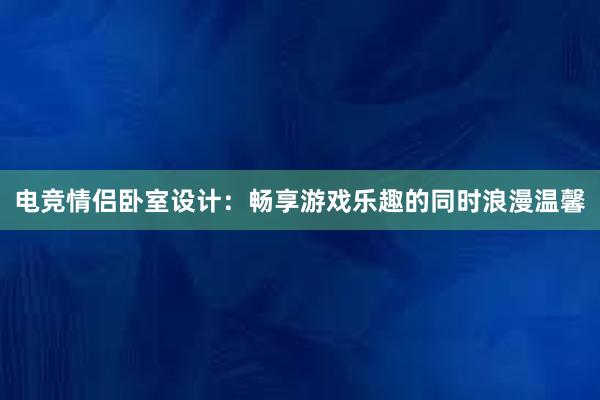 电竞情侣卧室设计：畅享游戏乐趣的同时浪漫温馨