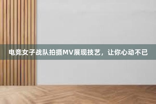 电竞女子战队拍摄MV展现技艺，让你心动不已