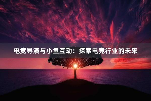 电竞导演与小鱼互动：探索电竞行业的未来