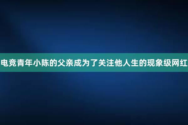 电竞青年小陈的父亲成为了关注他人生的现象级网红