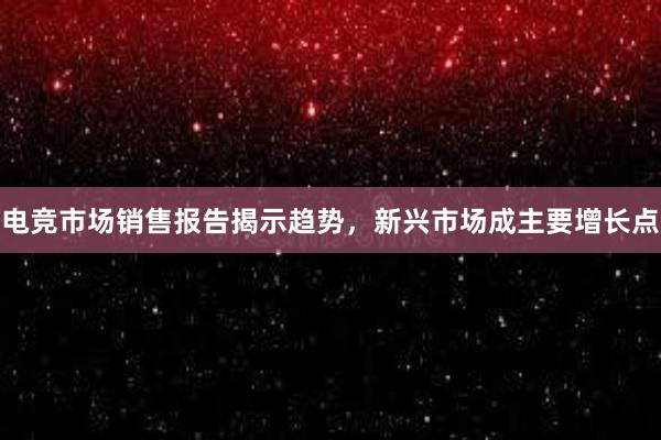 电竞市场销售报告揭示趋势，新兴市场成主要增长点