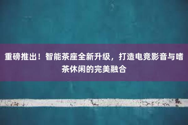 重磅推出！智能茶座全新升级，打造电竞影音与嗜茶休闲的完美融合