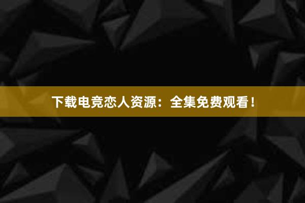 下载电竞恋人资源：全集免费观看！