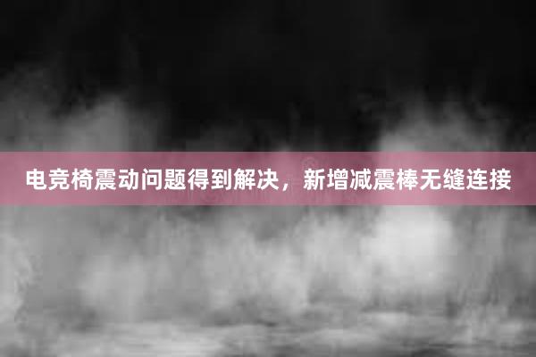 电竞椅震动问题得到解决，新增减震棒无缝连接