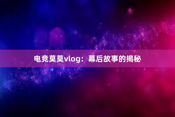 电竞莫莫vlog：幕后故事的揭秘