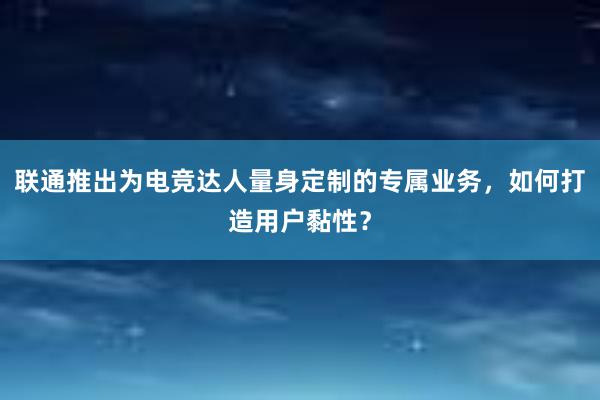 联通推出为电竞达人量身定制的专属业务，如何打造用户黏性？