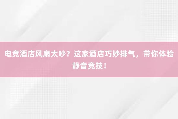 电竞酒店风扇太吵？这家酒店巧妙排气，带你体验静音竞技！