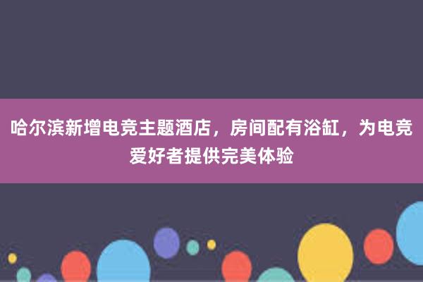 哈尔滨新增电竞主题酒店，房间配有浴缸，为电竞爱好者提供完美体验