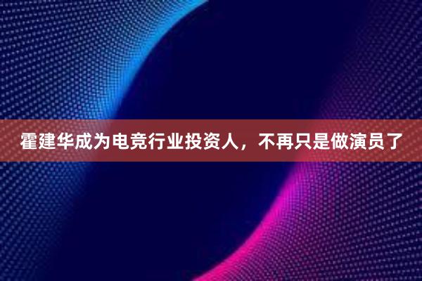 霍建华成为电竞行业投资人，不再只是做演员了