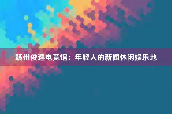 赣州俊逸电竞馆：年轻人的新闻休闲娱乐地