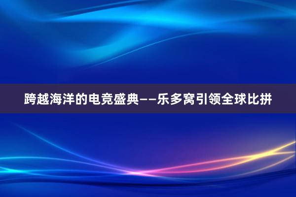 跨越海洋的电竞盛典——乐多窝引领全球比拼