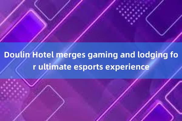 Doulin Hotel merges gaming and lodging for ultimate esports experience