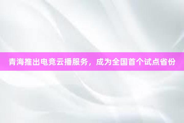 青海推出电竞云播服务，成为全国首个试点省份