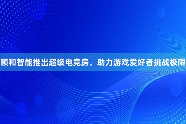 颐和智能推出超级电竞房，助力游戏爱好者挑战极限