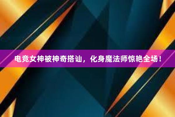 电竞女神被神奇搭讪，化身魔法师惊艳全场！